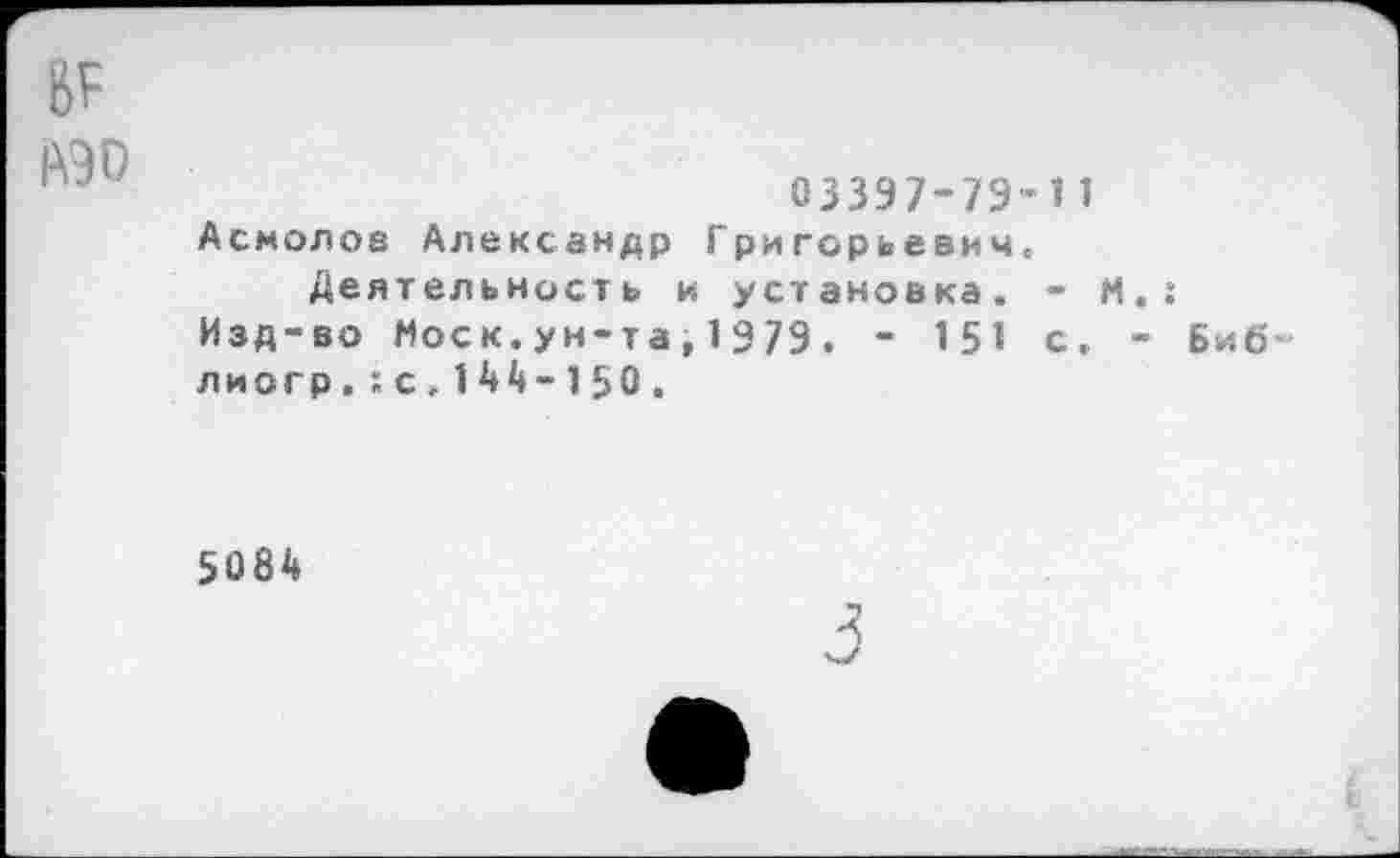 ﻿юо
03397-79-11 Асмолов Александр Григорьевич.
Деятельность и установка. - М.: Изд-во Моск.ун-та,1979. - 151 с. - Биб-лиогр,:с.144-150.
5084
3